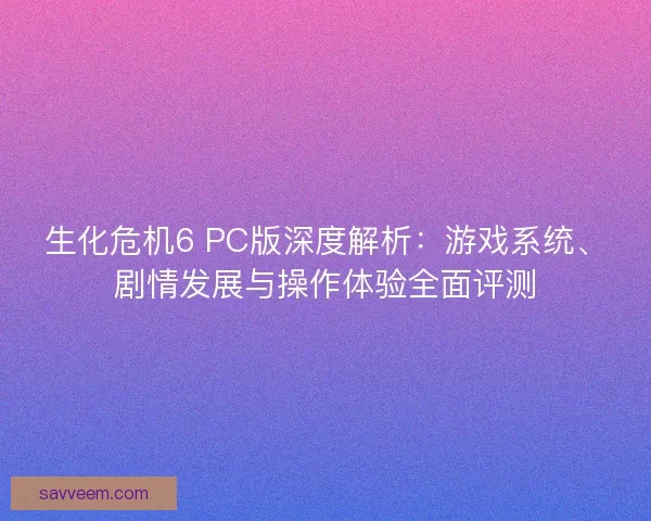 生化危机6 PC版深度解析：游戏系统、剧情发展与操作体验全面评测