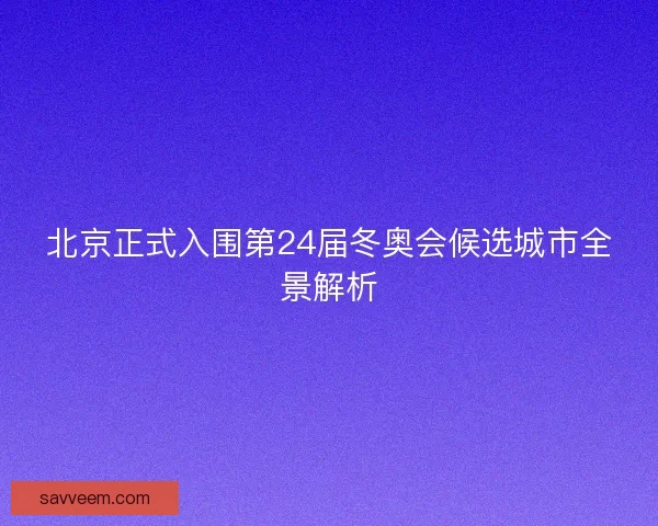 北京正式入围第24届冬奥会候选城市全景解析