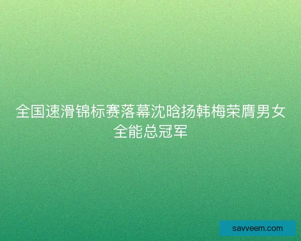 全国速滑锦标赛落幕沈晗扬韩梅荣膺男女全能总冠军