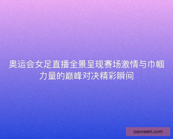 奥运会女足直播全景呈现赛场激情与巾帼力量的巅峰对决精彩瞬间