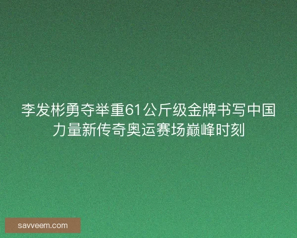 李发彬勇夺举重61公斤级金牌书写中国力量新传奇奥运赛场巅峰时刻
