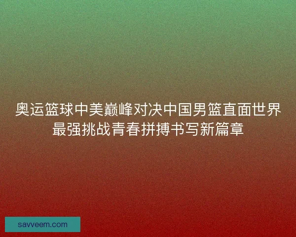 奥运篮球中美巅峰对决中国男篮直面世界最强挑战青春拼搏书写新篇章