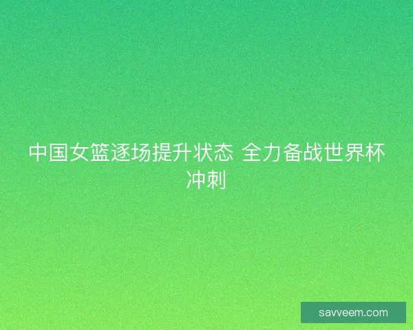 中国女篮逐场提升状态 全力备战世界杯冲刺