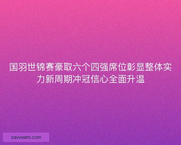 国羽世锦赛豪取六个四强席位彰显整体实力新周期冲冠信心全面升温